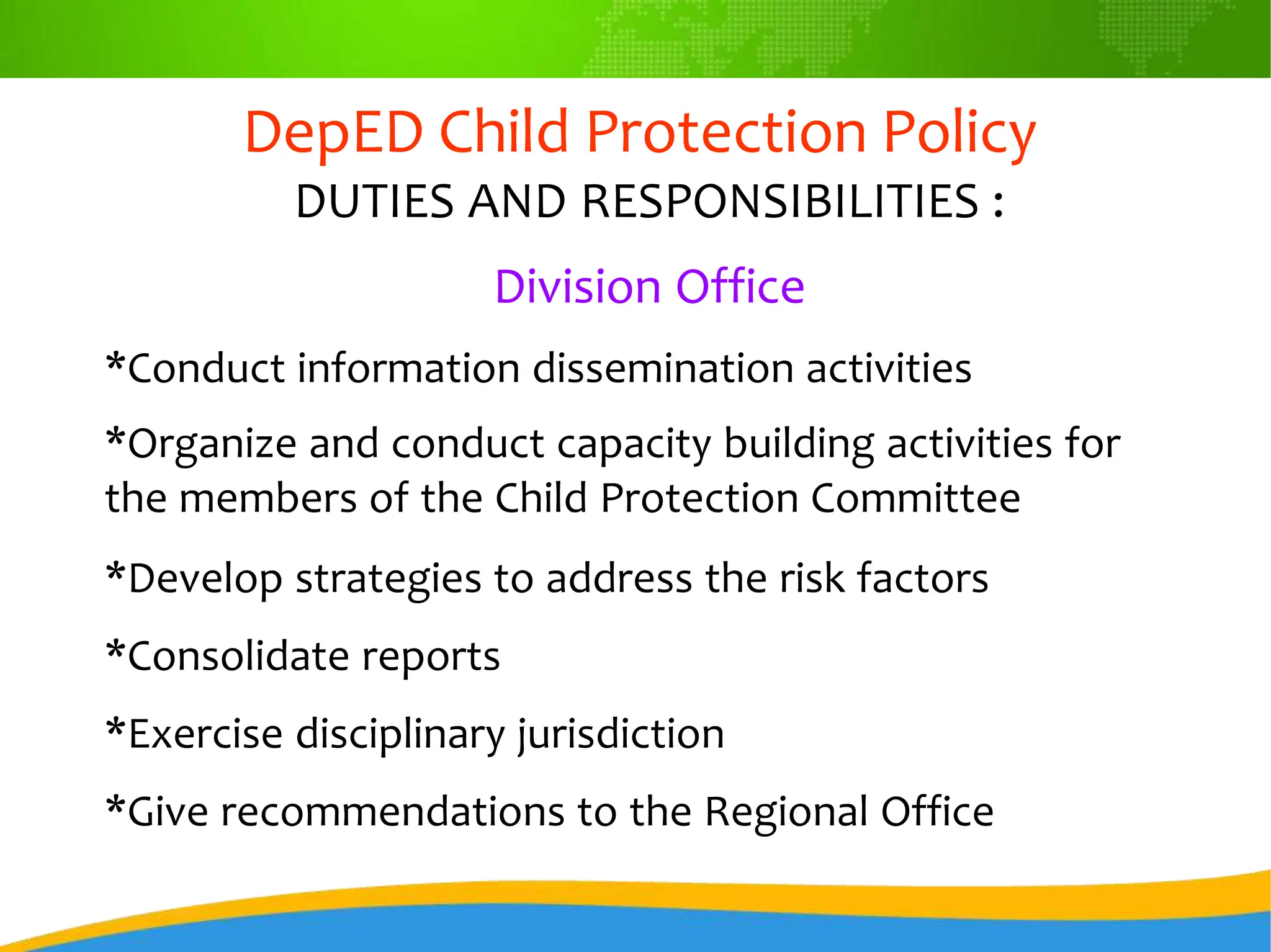 DepED Child Protection Policy
DUTIES AND RESPONSIBILITIES :
Division Office
*Conduct information dissemination activities
*Organize and conduct capacity building activities for
the members of the Child Protection Committee
*Develop strategies to address the risk factors
*Consolidate reports
*Exercise disciplinary jurisdiction
*Give recommendations to the Regional Office
 