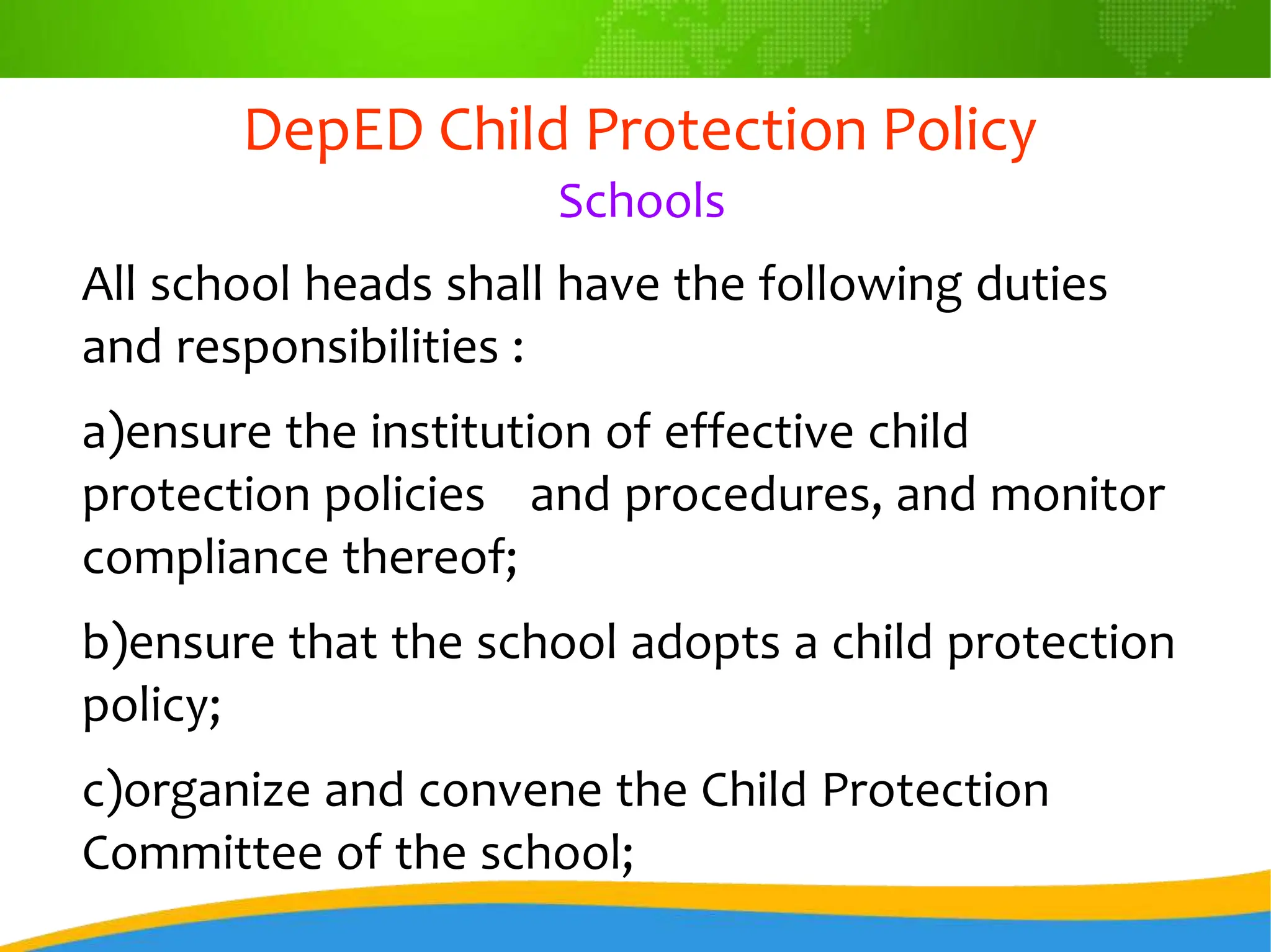 DepED Child Protection Policy
Schools
All school heads shall have the following duties
and responsibilities :
a)ensure the institution of effective child
protection policies and procedures, and monitor
compliance thereof;
b)ensure that the school adopts a child protection
policy;
c)organize and convene the Child Protection
Committee of the school;
 