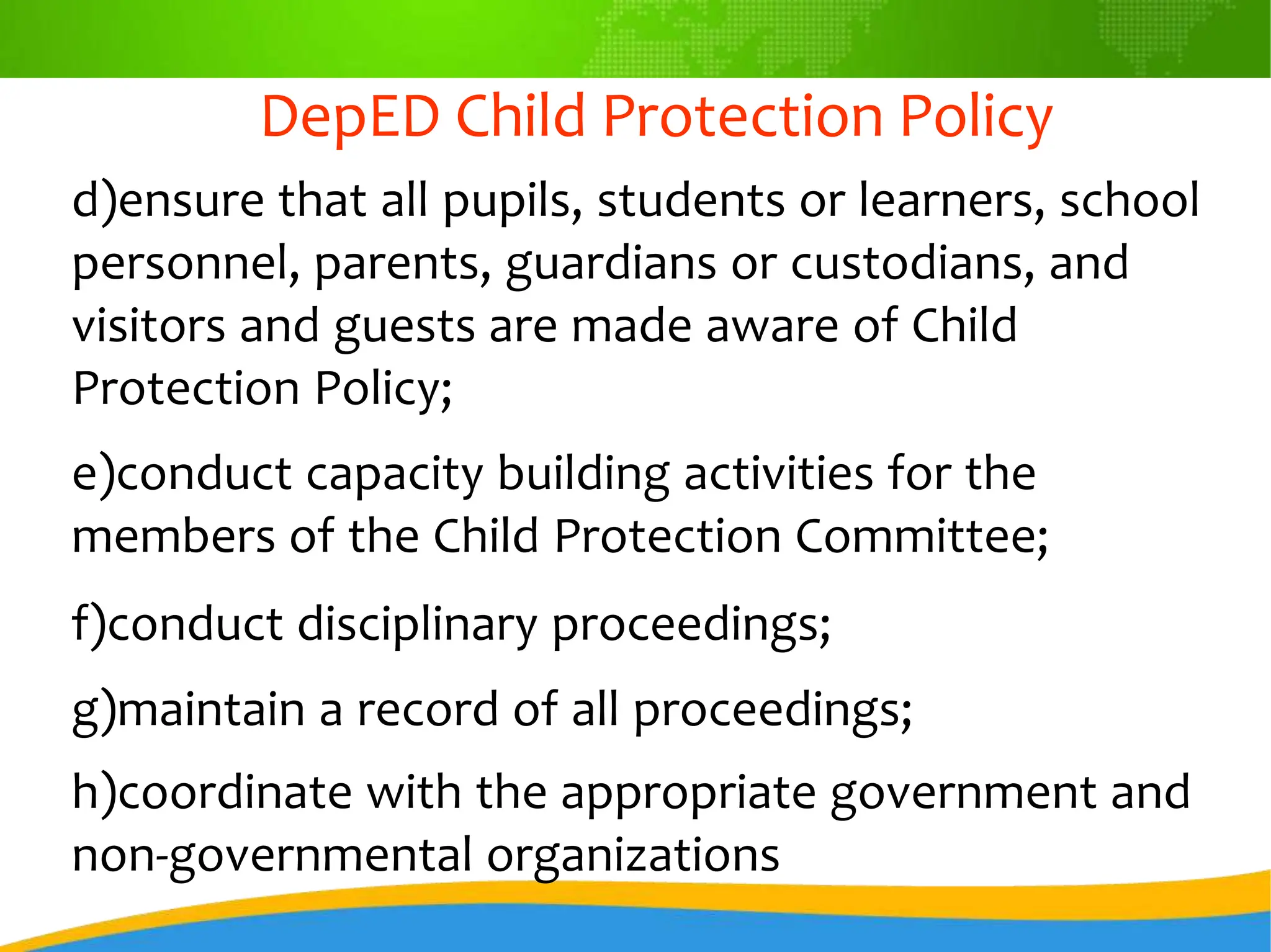 DepED Child Protection Policy
d)ensure that all pupils, students or learners, school
personnel, parents, guardians or custodians, and
visitors and guests are made aware of Child
Protection Policy;
e)conduct capacity building activities for the
members of the Child Protection Committee;
f)conduct disciplinary proceedings;
g)maintain a record of all proceedings;
h)coordinate with the appropriate government and
non-governmental organizations
 