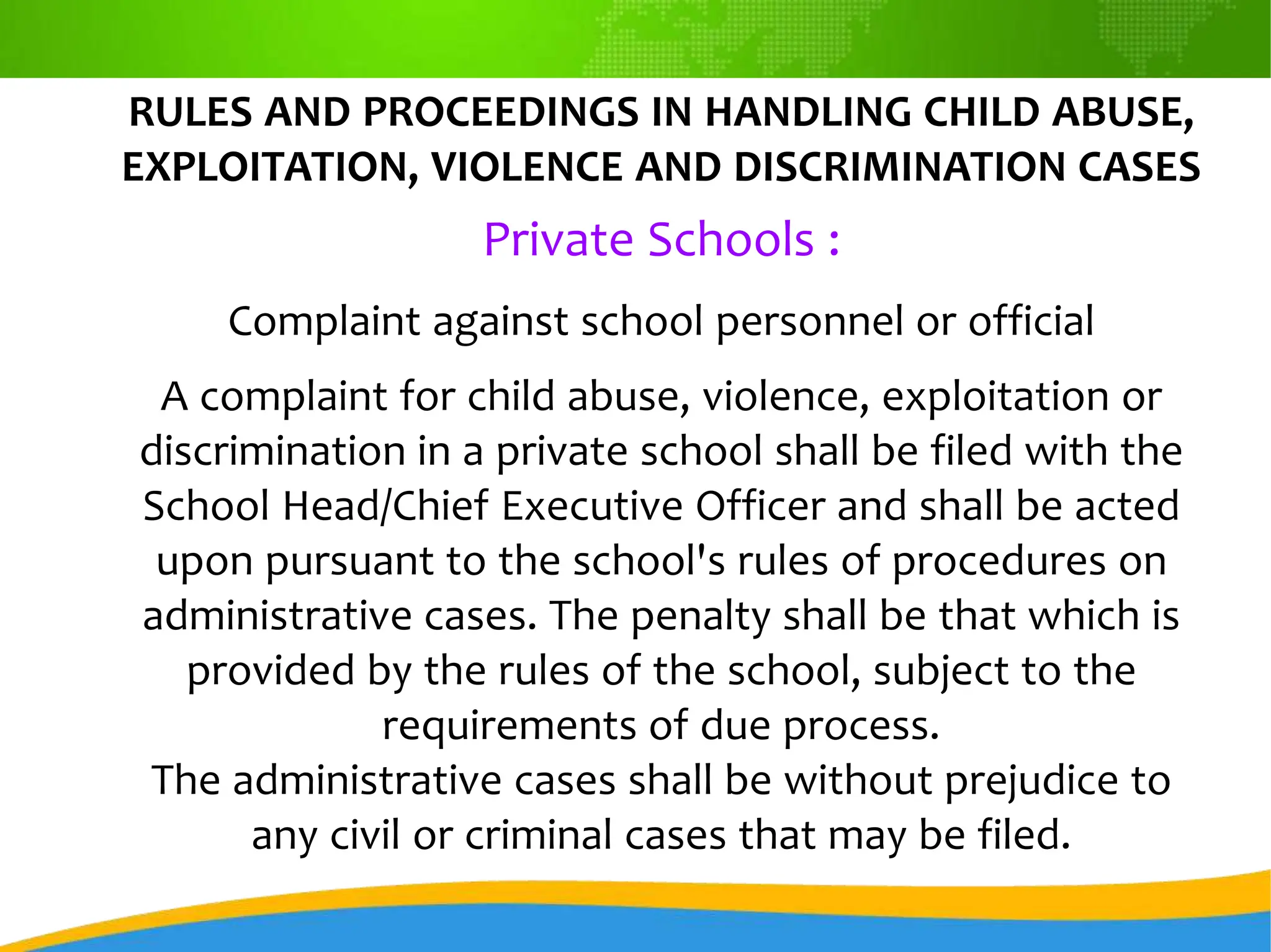 RULES AND PROCEEDINGS IN HANDLING CHILD ABUSE,
EXPLOITATION, VIOLENCE AND DISCRIMINATION CASES
Private Schools :
Complaint against school personnel or official
A complaint for child abuse, violence, exploitation or
discrimination in a private school shall be filed with the
School Head/Chief Executive Officer and shall be acted
upon pursuant to the school's rules of procedures on
administrative cases. The penalty shall be that which is
provided by the rules of the school, subject to the
requirements of due process.
The administrative cases shall be without prejudice to
any civil or criminal cases that may be filed.
 