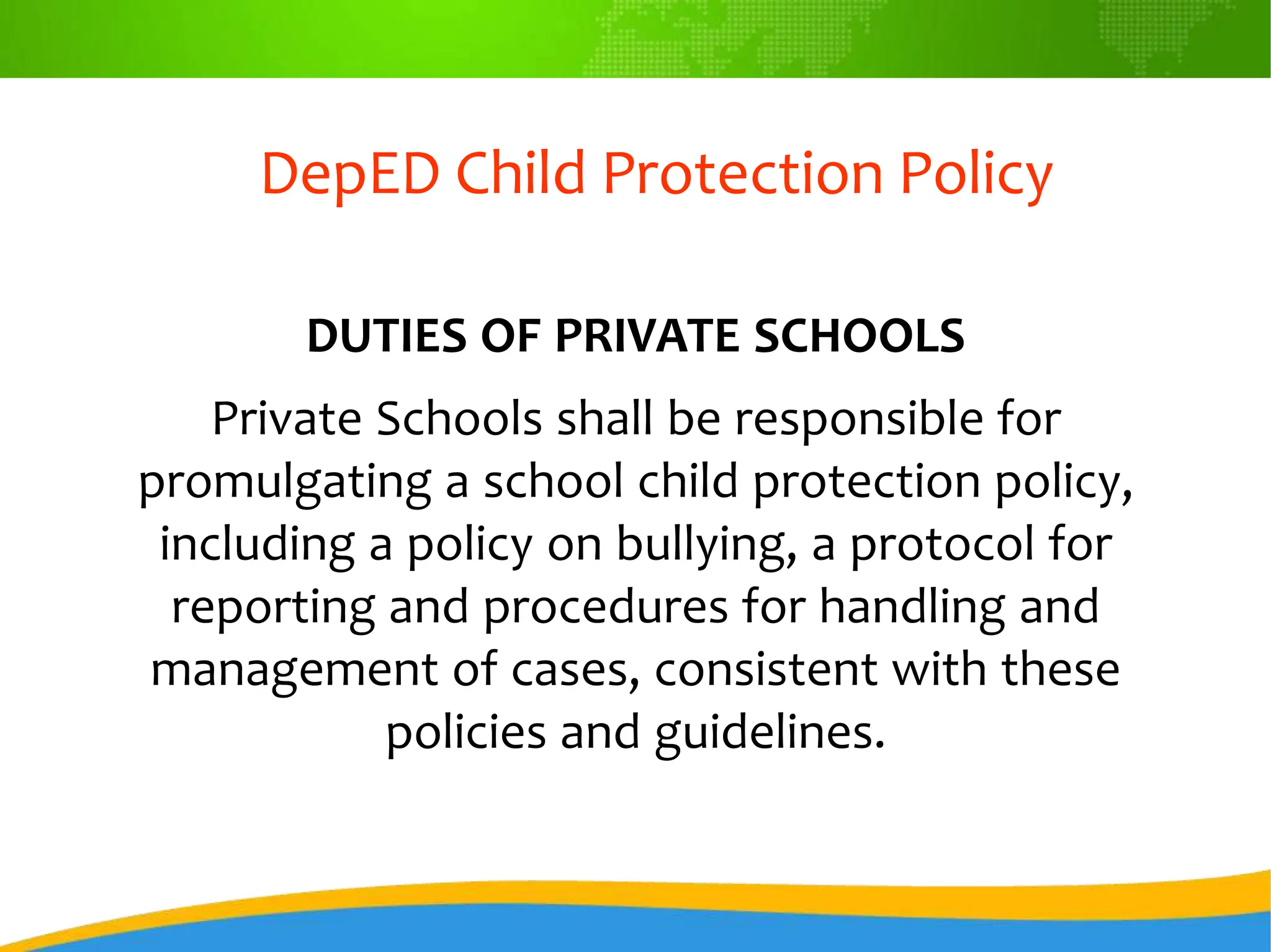 DepED Child Protection Policy
DUTIES OF PRIVATE SCHOOLS
Private Schools shall be responsible for
promulgating a school child protection policy,
including a policy on bullying, a protocol for
reporting and procedures for handling and
management of cases, consistent with these
policies and guidelines.
 