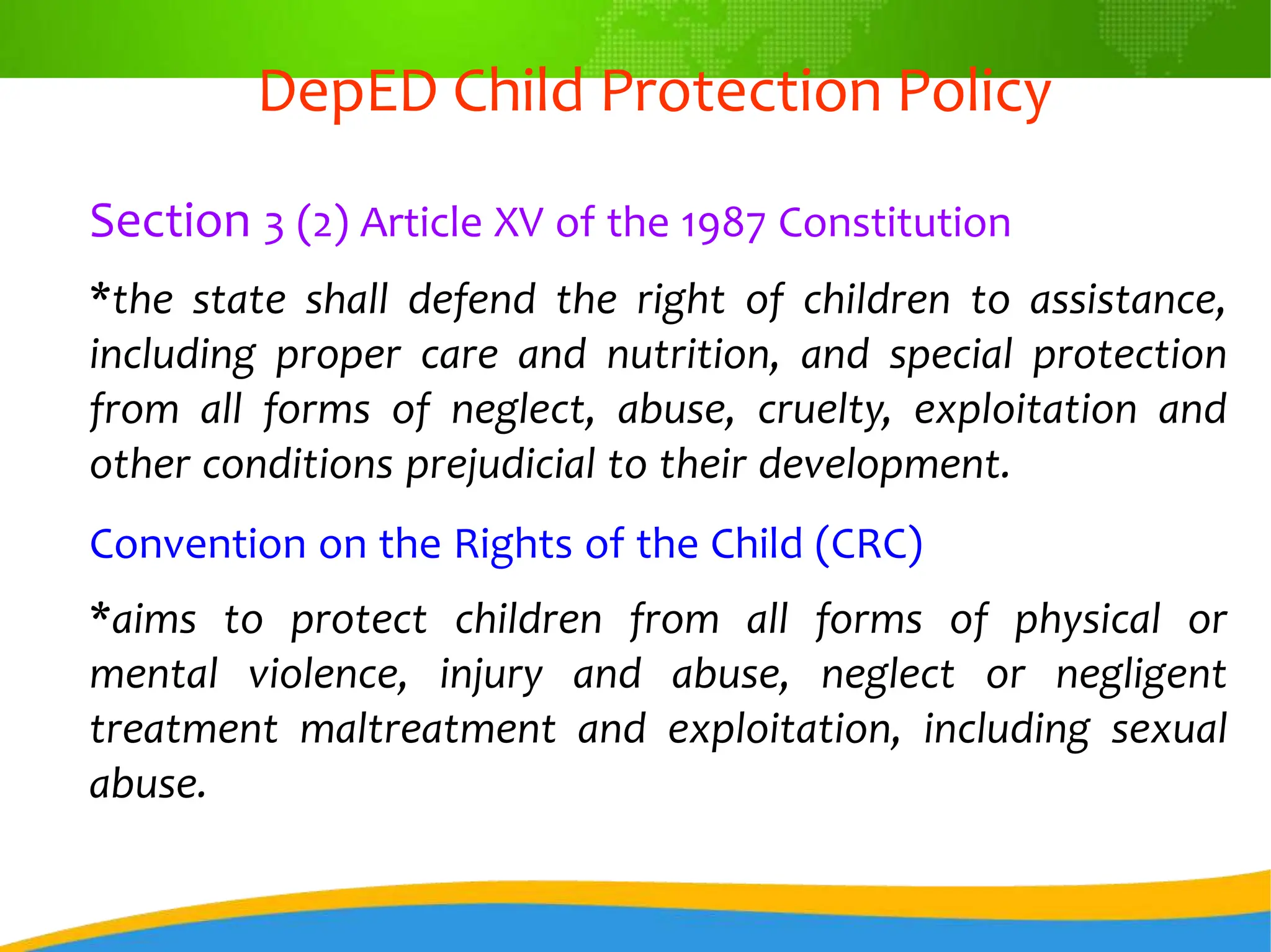 DepED Child Protection Policy
Section 3 (2) Article XV of the 1987 Constitution
*the state shall defend the right of children to assistance,
including proper care and nutrition, and special protection
from all forms of neglect, abuse, cruelty, exploitation and
other conditions prejudicial to their development.
Convention on the Rights of the Child (CRC)
*aims to protect children from all forms of physical or
mental violence, injury and abuse, neglect or negligent
treatment maltreatment and exploitation, including sexual
abuse.
 