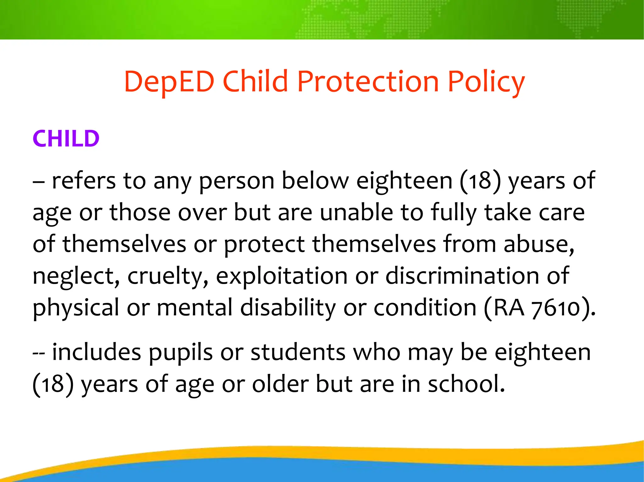 DepED Child Protection Policy
CHILD
– refers to any person below eighteen (18) years of
age or those over but are unable to fully take care
of themselves or protect themselves from abuse,
neglect, cruelty, exploitation or discrimination of
physical or mental disability or condition (RA 7610).
-- includes pupils or students who may be eighteen
(18) years of age or older but are in school.
 
