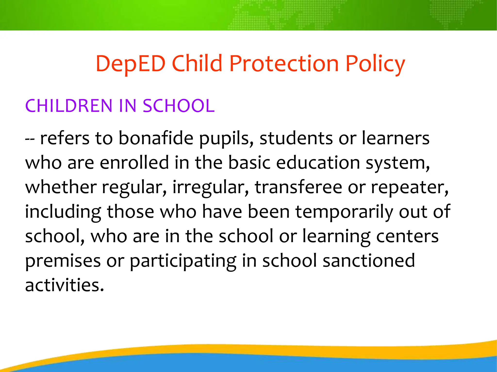 DepED Child Protection Policy
CHILDREN IN SCHOOL
-- refers to bonafide pupils, students or learners
who are enrolled in the basic education system,
whether regular, irregular, transferee or repeater,
including those who have been temporarily out of
school, who are in the school or learning centers
premises or participating in school sanctioned
activities.
 