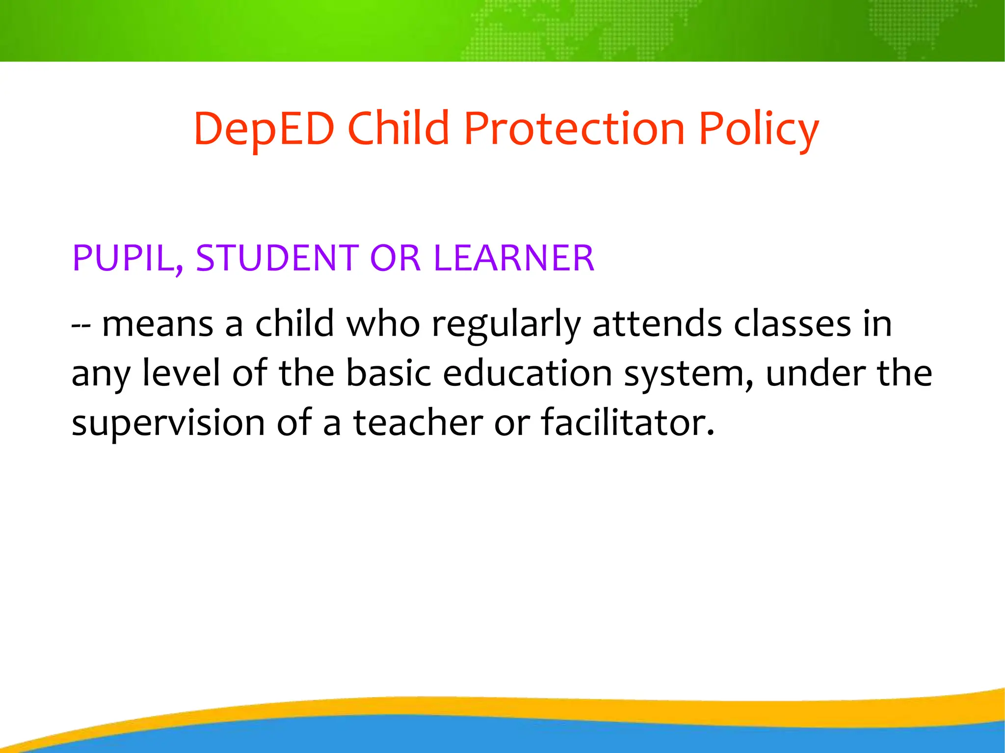 DepED Child Protection Policy
PUPIL, STUDENT OR LEARNER
-- means a child who regularly attends classes in
any level of the basic education system, under the
supervision of a teacher or facilitator.
 