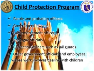  Parole and probation officers
 Government lawyers
 Law enforcement officers
 Barangay officials
 Correction officers such as jail guards
 Other government officials and employees
whose work involves dealing with children
Child Protection Program
 