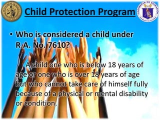 • Who is considered a child under
R.A. No. 7610?
A child one who is below 18 years of
age or one who is over 18 years of age
but who cannot take care of himself fully
because of a physical or mental disability
or condition.
Child Protection Program
 