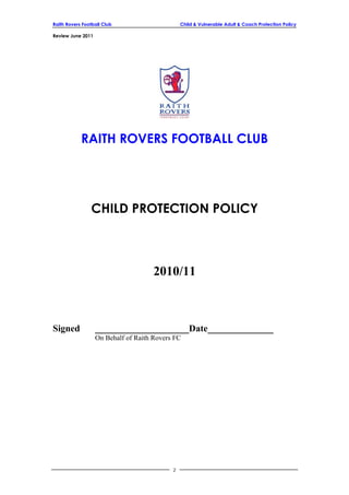 Raith Rovers Football Club Child & Vulnerable Adult & Coach Protection Policy
Review June 2011
RAITH ROVERS FOOTBALL CLUB
CHILD PROTECTION POLICY
2010/11
Signed ____________________Date______________
On Behalf of Raith Rovers FC
2
 