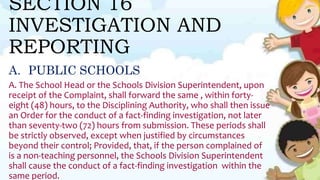 SECTION 16
INVESTIGATION AND
REPORTING
A. PUBLIC SCHOOLS
A. The School Head or the Schools Division Superintendent, upon
receipt of the Complaint, shall forward the same , within forty-
eight (48) hours, to the Disciplining Authority, who shall then issue
an Order for the conduct of a fact-finding investigation, not later
than seventy-two (72) hours from submission. These periods shall
be strictly observed, except when justified by circumstances
beyond their control; Provided, that, if the person complained of
is a non-teaching personnel, the Schools Division Superintendent
shall cause the conduct of a fact-finding investigation within the
same period.
 