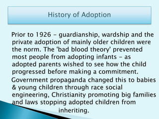History of Adoption  Prior to 1926 - guardianship, wardship and the private adoption of mainly older children were the norm. The 'bad blood theory' prevented most people from adopting infants - as adopted parents wished to see how the child progressed before making a commitment.  Government propaganda changed this to babies & young children through race social engineering, Christianity promoting big families and laws stopping adopted children from                           inheriting. 
