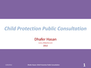 Child Protection Public Consultation
                      Dhafer Hasan
                             Lunar_d7@yahoo.com

                                    2012




3/30/2012   Dhafer Hasan: Child Protection Public Consultation
                                                                 1
 