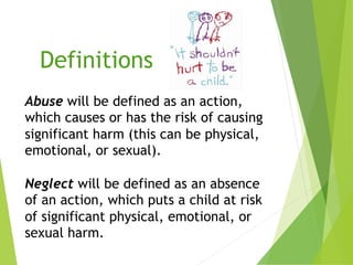 Definitions
Abuse will be defined as an action,
which causes or has the risk of causing
significant harm (this can be physical,
emotional, or sexual).
Neglect will be defined as an absence
of an action, which puts a child at risk
of significant physical, emotional, or
sexual harm.
 