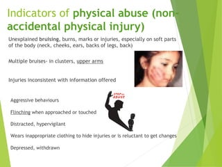 Indicators of physical abuse (non-
accidental physical injury)
Unexplained bruising, burns, marks or injuries, especially on soft parts
of the body (neck, cheeks, ears, backs of legs, back)
Multiple bruises- in clusters, upper arms
Injuries inconsistent with information offered
Aggressive behaviours
Flinching when approached or touched
Distracted, hypervigilant
Wears inappropriate clothing to hide injuries or is reluctant to get changes
Depressed, withdrawn
 