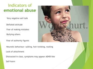Indicators of
emotional abuse
Very negative self-talk
Deflated attitude
Fear of making mistakes
Bullying others
Fear of authority figures
Neurotic behaviour- sulking, hair twisting, rocking
Lack of attachment
Distracted in class, symptoms may appear ADHD-like
Self-harm
 