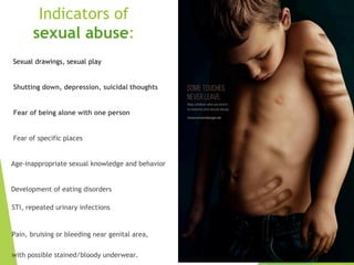 Indicators of
sexual abuse:
Sexual drawings, sexual play
Shutting down, depression, suicidal thoughts
Fear of being alone with one person
Fear of specific places
Age-inappropriate sexual knowledge and behavior
Development of eating disorders
STI, repeated urinary infections
Pain, bruising or bleeding near genital area,
with possible stained/bloody underwear.
 
