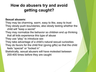 How do abusers try and avoid
getting caught?
Sexual abusers:
They may be charming, warm, easy to like, easy to trust
They slowly push boundaries, also slowly testing whether the
child will “keep a secret”
They may normalize the behavior so children end up thinking
that all kids experience this type of abuse
They use “play” to introduce sex
They take advantage of a child’s natural sexual curiosities
They do favors for the child first (giving gifts) so that the child
feels “special” or “locked in”
Statistically, sexual abusers will have molested between
200-400 times before they are caught
 