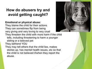 How do abusers try and
avoid getting caught?
Emotional or physical abuse:
They blame the child for their actions
They can sometimes flip from being
very giving and very loving to very cruel
They threaten the child with more harm if the child
tells, including threatening to harm a younger
sibling or a beloved pet
They befriend YOU
They may tell others that the child lies, makes
stories up, has mental health issues, etc so that
the child is not believed if/when they report the
abuse.
 