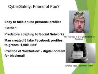 CyberSafety: Friend of Foe?
Easy to fake online personal profiles
‘Catfish’
Predators adapting to Social Networks
Man created 8 fake Facebook profiles
to groom ‘1,000 kids’
Practice of ‘Sextortion’ - digital content
for blackmail
The real face of a 15 year old girl on
Facebook
Amanda Todd - Sextortion victim
 
