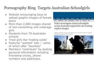 Pornography Ring Targets Australian Schoolgirls
●  Website encouraging boys to
upload graphic images of female
peers
●  More than 2,000 images shared
of non-consenting and underage
girls
●  Students from 70 Australian
schools
●  Treat girls like ‘trading cards’
●  Features "wanted" lists -- some
of which offer "bounties"
●  Members "contribute" by posting
personal information including
friendship circles, phone
numbers and addresses.
 