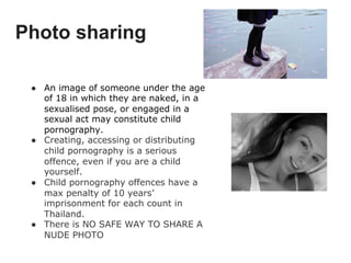 Photo sharing
●  An image of someone under the age
of 18 in which they are naked, in a
sexualised pose, or engaged in a
sexual act may constitute child
pornography.
●  Creating, accessing or distributing
child pornography is a serious
offence, even if you are a child
yourself.
●  Child pornography offences have a
max penalty of 10 years’
imprisonment for each count in
Thailand.
●  There is NO SAFE WAY TO SHARE A
NUDE PHOTO
 