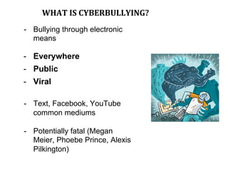 WHAT	IS	CYBERBULLYING?	
-  Bullying through electronic
means
-  Everywhere
-  Public
-  Viral
-  Text, Facebook, YouTube
common mediums
-  Potentially fatal (Megan
Meier, Phoebe Prince, Alexis
Pilkington)
 