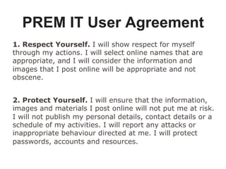 PREM IT User Agreement
1. Respect Yourself. I will show respect for myself
through my actions. I will select online names that are
appropriate, and I will consider the information and
images that I post online will be appropriate and not
obscene.
2. Protect Yourself. I will ensure that the information,
images and materials I post online will not put me at risk.
I will not publish my personal details, contact details or a
schedule of my activities. I will report any attacks or
inappropriate behaviour directed at me. I will protect
passwords, accounts and resources.
 