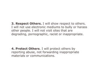 3. Respect Others. I will show respect to others.
I will not use electronic mediums to bully or harass
other people. I will not visit sites that are
degrading, pornographic, racist or inappropriate.
4. Protect Others. I will protect others by
reporting abuse, not forwarding inappropriate
materials or communications.
 