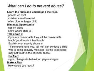 What can I do to prevent abuse?
Learn the facts and understand the risks
people we trust
children afraid to report
often older or larger child
Minimize Opportunity
not left alone
know where child is
Talk about it
if you are comfortable they will be comfortable
teach ‘good touch’ / ‘bad touch’
Explain what exactly abuse is
“‘If someone hurts you, tell me” can confuse a child
who is being sexually molested, as the experience
may not “hurt” in the physical sense.
Be Alert
signs, changes in behaviour, physical signs
Make a Plan
How would you react?
 