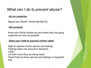 What can I do to prevent abuse?
Act on suspicion
Report and TRUST YOUR INSTINCTS
Get involved
Know who his/her friends are and where they are going
supervise as much as possible
Allow your child to exercise his/her rights
Right to express his/her opinion and feelings
Feelings taken into account in decisions
Listen
Let them know they are being heard
Teach them to share opinions and feelings in respectful
way
 