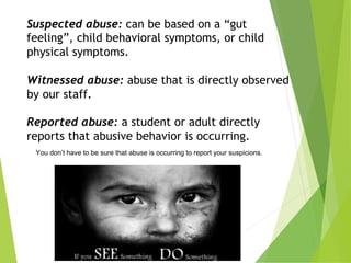 You don’t have to be sure that abuse is occurring to report your suspicions.
Suspected abuse: can be based on a “gut
feeling”, child behavioral symptoms, or child
physical symptoms.
Witnessed abuse: abuse that is directly observed
by our staff.
Reported abuse: a student or adult directly
reports that abusive behavior is occurring.
 