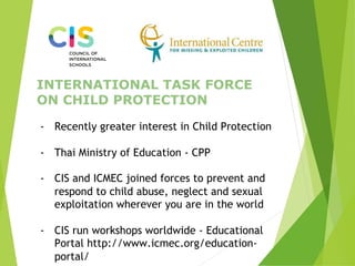 INTERNATIONAL TASK FORCE
ON CHILD PROTECTION
-  Recently greater interest in Child Protection
-  Thai Ministry of Education - CPP
-  CIS and ICMEC joined forces to prevent and
respond to child abuse, neglect and sexual
exploitation wherever you are in the world
-  CIS run workshops worldwide - Educational
Portal http://www.icmec.org/education-
portal/
 