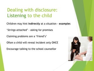 Dealing with disclosure:
Listening to the child
Children may hint indirectly at a situation - examples
‘Strings attached’ – asking for promises
Claiming problems are a ‘friend’s’
Often a child will reveal incident only ONCE
Encourage talking to the school counsellor
 