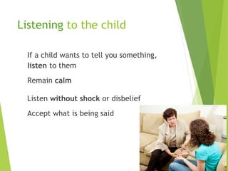Listening to the child
If a child wants to tell you something,
listen to them
Remain calm
Listen without shock or disbelief
Accept what is being said
 