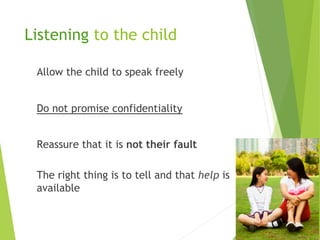 Listening to the child
Allow the child to speak freely
Do not promise confidentiality
Reassure that it is not their fault
The right thing is to tell and that help is
available
 
