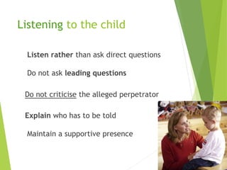 Listen rather than ask direct questions
Do not ask leading questions
Do not criticise the alleged perpetrator
Explain who has to be told
Maintain a supportive presence
Listening to the child
 
