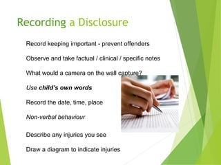 Recording a Disclosure
Record keeping important - prevent offenders
Observe and take factual / clinical / specific notes
What would a camera on the wall capture?
Use child’s own words
Record the date, time, place
Non-verbal behaviour
Describe any injuries you see
Draw a diagram to indicate injuries
 