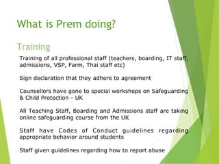 What is Prem doing?
Training
Training of all professional staff (teachers, boarding, IT staff,
admissions, VSP, Farm, Thai staff etc)
Sign declaration that they adhere to agreement
Counsellors have gone to special workshops on Safeguarding
& Child Protection - UK
All Teaching Staff, Boarding and Admissions staff are taking
online safeguarding course from the UK
Staff have Codes of Conduct guidelines regarding
appropriate behavior around students
Staff given guidelines regarding how to report abuse
 