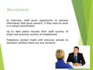 Recruitment
In interview, staff given opportunity to disclose
information that gives concern, if they were to work
in a school environment
Up to date police records from staff country of
origin and previous country of employment
Telephone contact made with previous schools to
ascertain whether there are any concerns
	
 