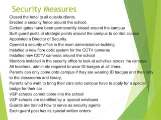 Security Measures
Closed the hotel to all outside clients.
Erected a security fence around the school.
Certain gates have been permanently closed around the campus
Built guard posts at strategic points around the campus to control access
Appointed a Director of Security.
Opened a security office in the main administrative building
Installed a new fibre optic system for the CCTV cameras
Installed new CCTV cameras around the school
Monitors installed in the security office to look at activities across the campus
All teachers, admin etc required to wear ID badges at all times.
Parents can only come onto campus if they are wearing ID badges and then only
to the classrooms and library.
Parents who want to bring their cars onto campus have to apply for a special
badge for their car
VSP schools cannot come into the school
VSP schools are identified by a special wristband
Guards are trained how to serve as security agents
Each guard post has its special written orders
 