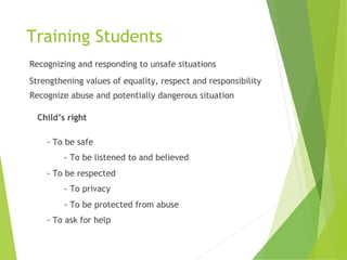 Training Students
Recognizing and responding to unsafe situations
Strengthening values of equality, respect and responsibility
Recognize abuse and potentially dangerous situation
Child’s right
- To be safe
- To be listened to and believed
- To be respected
- To privacy
- To be protected from abuse
- To ask for help
 