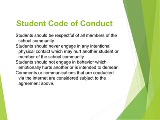 Student Code of Conduct
Students should be respectful of all members of the
school community
Students should never engage in any intentional
physical contact which may hurt another student or
member of the school community
Students should not engage in behavior which
emotionally hurts another or is intended to demean
Comments or communications that are conducted
via the internet are considered subject to the
agreement above.
 