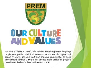 We hold a “Prem Culture”. We believe that using harsh language
or physical punishment that demeans a student damages their
sense of safety, sense of self, and sense of community. As such,
any student attending Prem will be free from verbal or physical
punishment both at school and also at home.
 