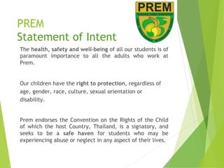PREM
Statement of Intent
The health, safety and well-being of all our students is of
paramount importance to all the adults who work at
Prem.
Our children have the right to protection, regardless of
age, gender, race, culture, sexual orientation or
disability.
Prem endorses the Convention on the Rights of the Child
of which the host Country, Thailand, is a signatory, and
seeks to be a safe haven for students who may be
experiencing abuse or neglect in any aspect of their lives.
 