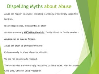 Dispelling Myths about Abuse
Abuse can happen to anyone, including in wealthy or seemingly supportive
families.
It can happen once, infrequently, or often
Abusers are usually KNOWN to the child; family friends or family members
Abusers can be male or female.
Abuse can often be physically invisible
Children rarely lie about abuse for attention
We are not powerless to respond.
Thai authorities are increasingly responsive to these issues. We can contact
Child Line, Office of Child Protection
 