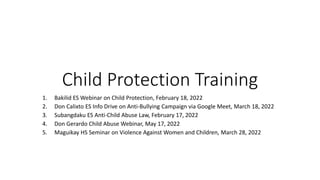 Child Protection Training
1. Bakilid ES Webinar on Child Protection, February 18, 2022
2. Don Calixto ES Info Drive on Anti-Bullying Campaign via Google Meet, March 18, 2022
3. Subangdaku ES Anti-Child Abuse Law, February 17, 2022
4. Don Gerardo Child Abuse Webinar, May 17, 2022
5. Maguikay HS Seminar on Violence Against Women and Children, March 28, 2022
 