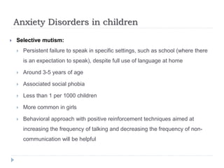 Anxiety Disorders in children
 Selective mutism:
 Persistent failure to speak in specific settings, such as school (where there
is an expectation to speak), despite full use of language at home
 Around 3-5 years of age
 Associated social phobia
 Less than 1 per 1000 children
 More common in girls
 Behavioral approach with positive reinforcement techniques aimed at
increasing the frequency of talking and decreasing the frequency of non-
communication will be helpful
 