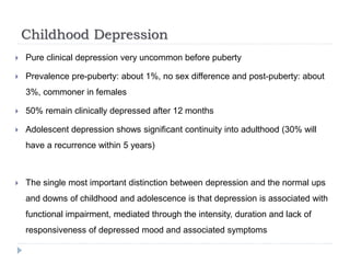 Childhood Depression
 Pure clinical depression very uncommon before puberty
 Prevalence pre-puberty: about 1%, no sex difference and post-puberty: about
3%, commoner in females
 50% remain clinically depressed after 12 months
 Adolescent depression shows significant continuity into adulthood (30% will
have a recurrence within 5 years)
 The single most important distinction between depression and the normal ups
and downs of childhood and adolescence is that depression is associated with
functional impairment, mediated through the intensity, duration and lack of
responsiveness of depressed mood and associated symptoms
 