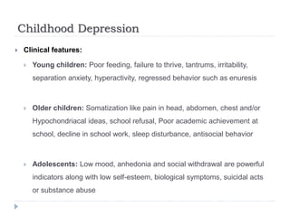 Childhood Depression
 Clinical features:
 Young children: Poor feeding, failure to thrive, tantrums, irritability,
separation anxiety, hyperactivity, regressed behavior such as enuresis
 Older children: Somatization like pain in head, abdomen, chest and/or
Hypochondriacal ideas, school refusal, Poor academic achievement at
school, decline in school work, sleep disturbance, antisocial behavior
 Adolescents: Low mood, anhedonia and social withdrawal are powerful
indicators along with low self-esteem, biological symptoms, suicidal acts
or substance abuse
 