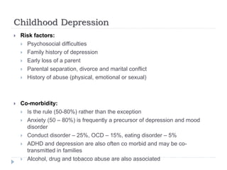 Childhood Depression
 Risk factors:
 Psychosocial difficulties
 Family history of depression
 Early loss of a parent
 Parental separation, divorce and marital conflict
 History of abuse (physical, emotional or sexual)
 Co-morbidity:
 Is the rule (50-80%) rather than the exception
 Anxiety (50 – 80%) is frequently a precursor of depression and mood
disorder
 Conduct disorder – 25%, OCD – 15%, eating disorder – 5%
 ADHD and depression are also often co morbid and may be co-
transmitted in families
 Alcohol, drug and tobacco abuse are also associated
 