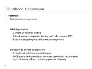 Childhood Depression
 Treatment:
 Multidisciplinary approach
 Mild depression:
 2 weeks of watchful waiting
 After 4 weeks – supportive therapy, self help or group CBT
 Exercise, sleep hygiene and anxiety management
 Moderate to severe depression:
 3 months of individual psychotherapy
 NICE guidance for moderate to severe depression recommends
psychotherapy before considering pharmacotherapy
 